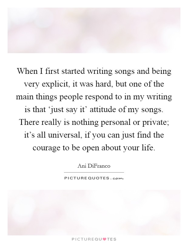 When I first started writing songs and being very explicit, it was hard, but one of the main things people respond to in my writing is that ‘just say it' attitude of my songs. There really is nothing personal or private; it's all universal, if you can just find the courage to be open about your life. Picture Quote #1