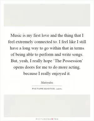 Music is my first love and the thing that I feel extremely connected to. I feel like I still have a long way to go within that in terms of being able to perform and write songs. But, yeah, I really hope ‘The Possession’ opens doors for me to do more acting, because I really enjoyed it Picture Quote #1