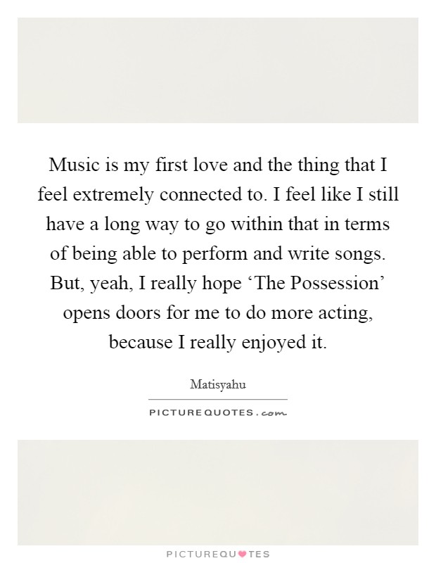 Music is my first love and the thing that I feel extremely connected to. I feel like I still have a long way to go within that in terms of being able to perform and write songs. But, yeah, I really hope ‘The Possession' opens doors for me to do more acting, because I really enjoyed it. Picture Quote #1