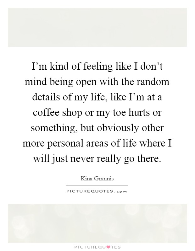 I'm kind of feeling like I don't mind being open with the random details of my life, like I'm at a coffee shop or my toe hurts or something, but obviously other more personal areas of life where I will just never really go there. Picture Quote #1