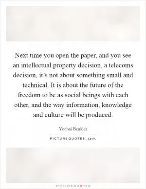 Next time you open the paper, and you see an intellectual property decision, a telecoms decision, it’s not about something small and technical. It is about the future of the freedom to be as social beings with each other, and the way information, knowledge and culture will be produced Picture Quote #1