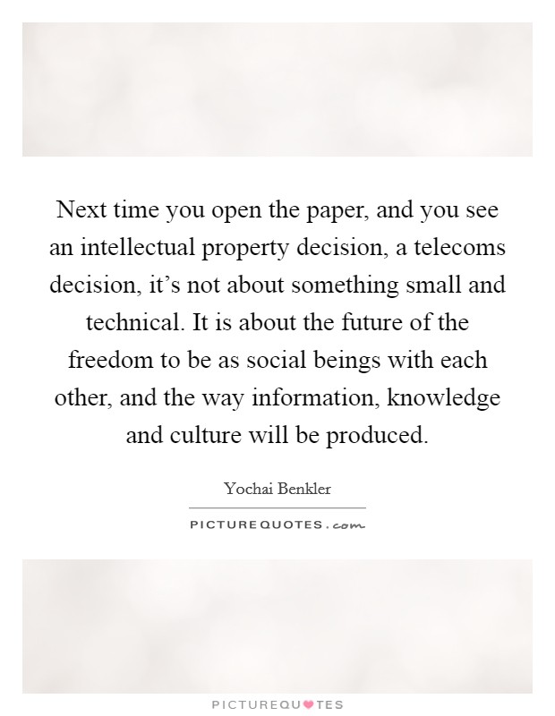 Next time you open the paper, and you see an intellectual property decision, a telecoms decision, it's not about something small and technical. It is about the future of the freedom to be as social beings with each other, and the way information, knowledge and culture will be produced. Picture Quote #1