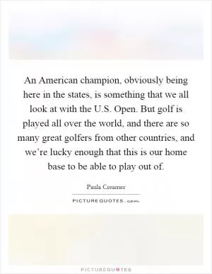 An American champion, obviously being here in the states, is something that we all look at with the U.S. Open. But golf is played all over the world, and there are so many great golfers from other countries, and we’re lucky enough that this is our home base to be able to play out of Picture Quote #1