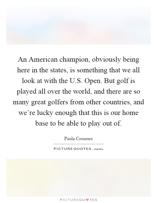 An American champion, obviously being here in the states, is something that we all look at with the U.S. Open. But golf is played all over the world, and there are so many great golfers from other countries, and we're lucky enough that this is our home base to be able to play out of. Picture Quote #1
