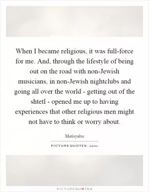 When I became religious, it was full-force for me. And, through the lifestyle of being out on the road with non-Jewish musicians, in non-Jewish nightclubs and going all over the world - getting out of the shtetl - opened me up to having experiences that other religious men might not have to think or worry about Picture Quote #1
