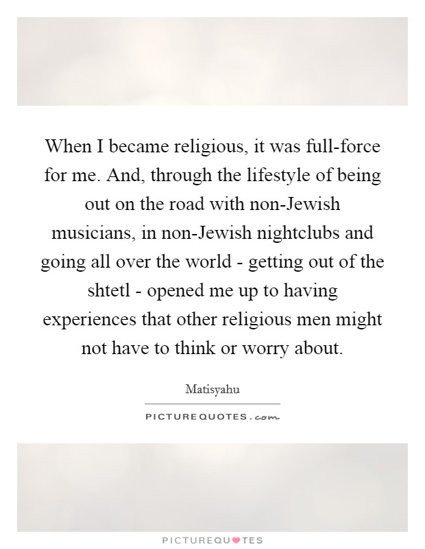 When I became religious, it was full-force for me. And, through the lifestyle of being out on the road with non-Jewish musicians, in non-Jewish nightclubs and going all over the world - getting out of the shtetl - opened me up to having experiences that other religious men might not have to think or worry about. Picture Quote #1
