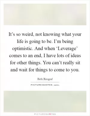 It’s so weird, not knowing what your life is going to be. I’m being optimistic. And when ‘Leverage’ comes to an end, I have lots of ideas for other things. You can’t really sit and wait for things to come to you Picture Quote #1