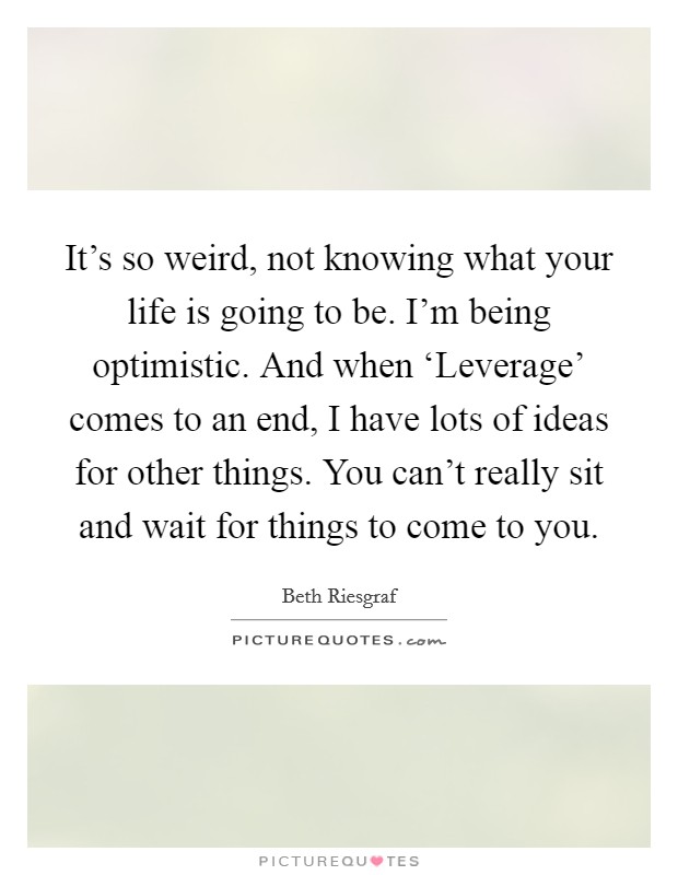 It's so weird, not knowing what your life is going to be. I'm being optimistic. And when ‘Leverage' comes to an end, I have lots of ideas for other things. You can't really sit and wait for things to come to you. Picture Quote #1