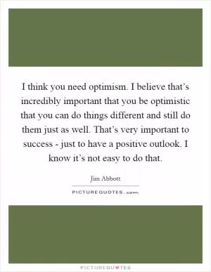 I think you need optimism. I believe that’s incredibly important that you be optimistic that you can do things different and still do them just as well. That’s very important to success - just to have a positive outlook. I know it’s not easy to do that Picture Quote #1