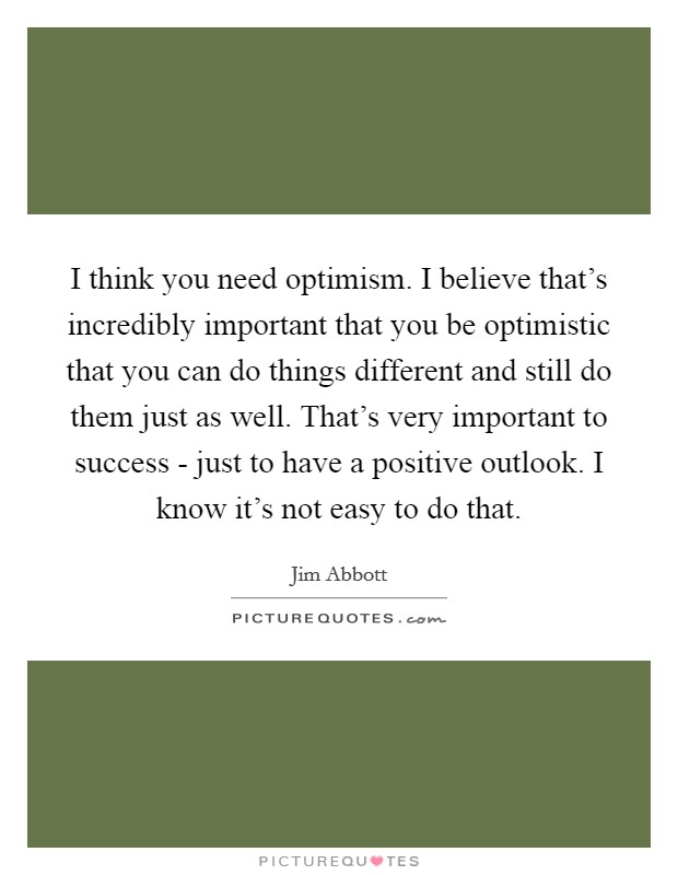 I think you need optimism. I believe that's incredibly important that you be optimistic that you can do things different and still do them just as well. That's very important to success - just to have a positive outlook. I know it's not easy to do that. Picture Quote #1