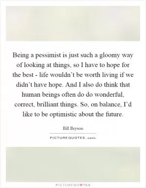Being a pessimist is just such a gloomy way of looking at things, so I have to hope for the best - life wouldn’t be worth living if we didn’t have hope. And I also do think that human beings often do do wonderful, correct, brilliant things. So, on balance, I’d like to be optimistic about the future Picture Quote #1