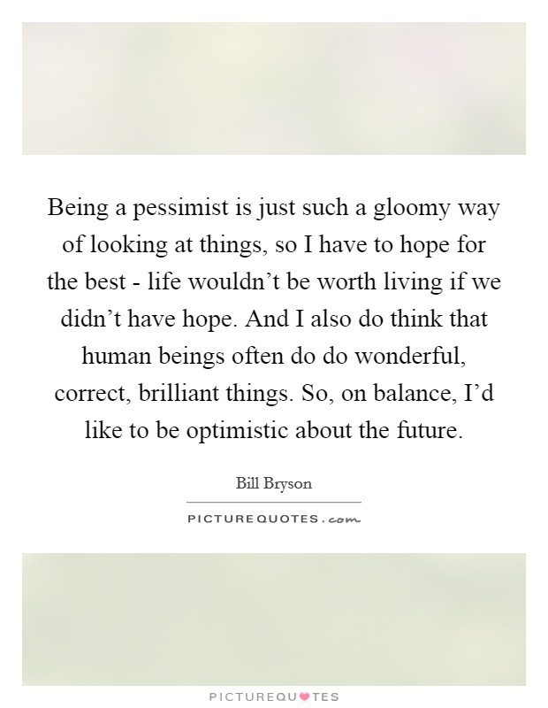 Being a pessimist is just such a gloomy way of looking at things, so I have to hope for the best - life wouldn't be worth living if we didn't have hope. And I also do think that human beings often do do wonderful, correct, brilliant things. So, on balance, I'd like to be optimistic about the future. Picture Quote #1