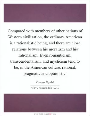 Compared with members of other nations of Western civilization, the ordinary American is a rationalistic being, and there are close relations between his moralism and his rationalism. Even romanticism, transcendentalism, and mysticism tend to be, in the American culture, rational, pragmatic and optimistic Picture Quote #1