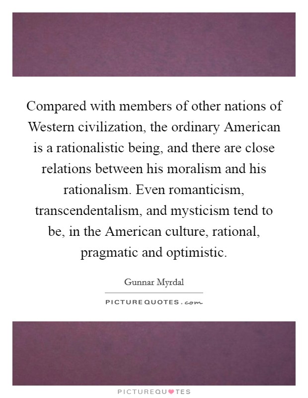 Compared with members of other nations of Western civilization, the ordinary American is a rationalistic being, and there are close relations between his moralism and his rationalism. Even romanticism, transcendentalism, and mysticism tend to be, in the American culture, rational, pragmatic and optimistic. Picture Quote #1