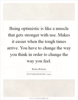 Being optimistic is like a muscle that gets stronger with use. Makes it easier when the tough times arrive. You have to change the way you think in order to change the way you feel Picture Quote #1