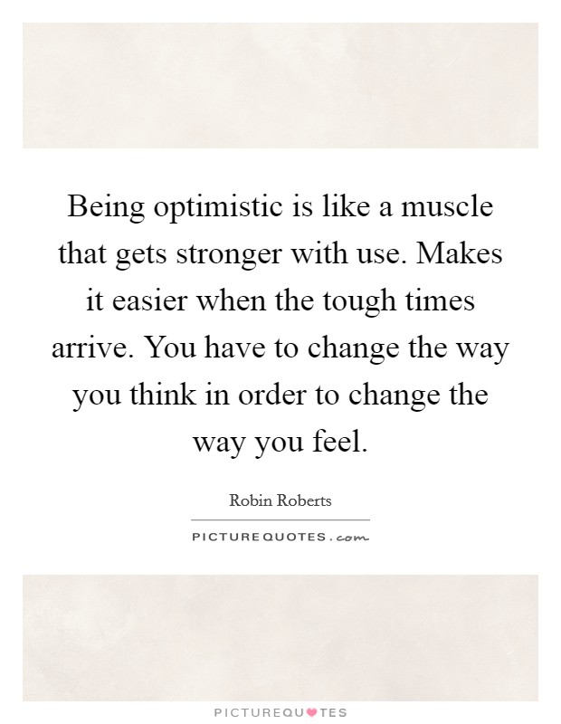 Being optimistic is like a muscle that gets stronger with use. Makes it easier when the tough times arrive. You have to change the way you think in order to change the way you feel. Picture Quote #1