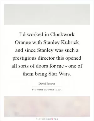 I’d worked in Clockwork Orange with Stanley Kubrick and since Stanley was such a prestigious director this opened all sorts of doors for me - one of them being Star Wars Picture Quote #1