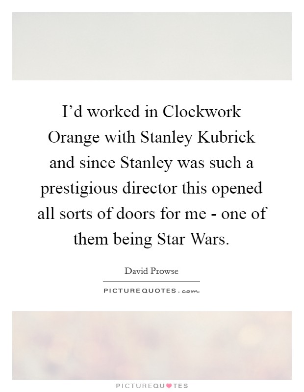 I'd worked in Clockwork Orange with Stanley Kubrick and since Stanley was such a prestigious director this opened all sorts of doors for me - one of them being Star Wars. Picture Quote #1