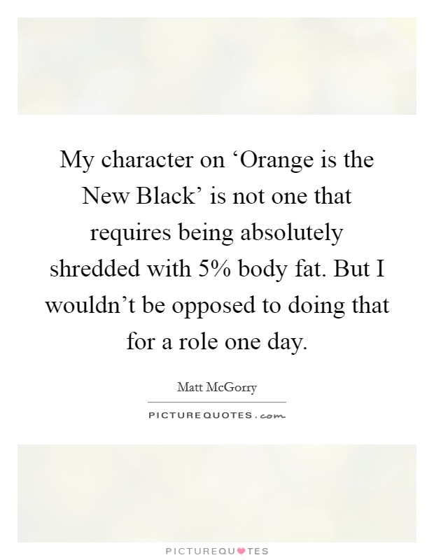 My character on ‘Orange is the New Black' is not one that requires being absolutely shredded with 5% body fat. But I wouldn't be opposed to doing that for a role one day. Picture Quote #1