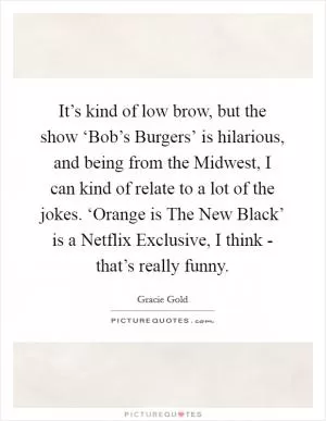 It’s kind of low brow, but the show ‘Bob’s Burgers’ is hilarious, and being from the Midwest, I can kind of relate to a lot of the jokes. ‘Orange is The New Black’ is a Netflix Exclusive, I think - that’s really funny Picture Quote #1