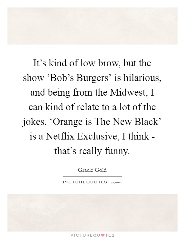 It's kind of low brow, but the show ‘Bob's Burgers' is hilarious, and being from the Midwest, I can kind of relate to a lot of the jokes. ‘Orange is The New Black' is a Netflix Exclusive, I think - that's really funny. Picture Quote #1