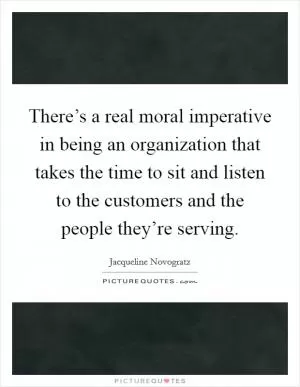 There’s a real moral imperative in being an organization that takes the time to sit and listen to the customers and the people they’re serving Picture Quote #1