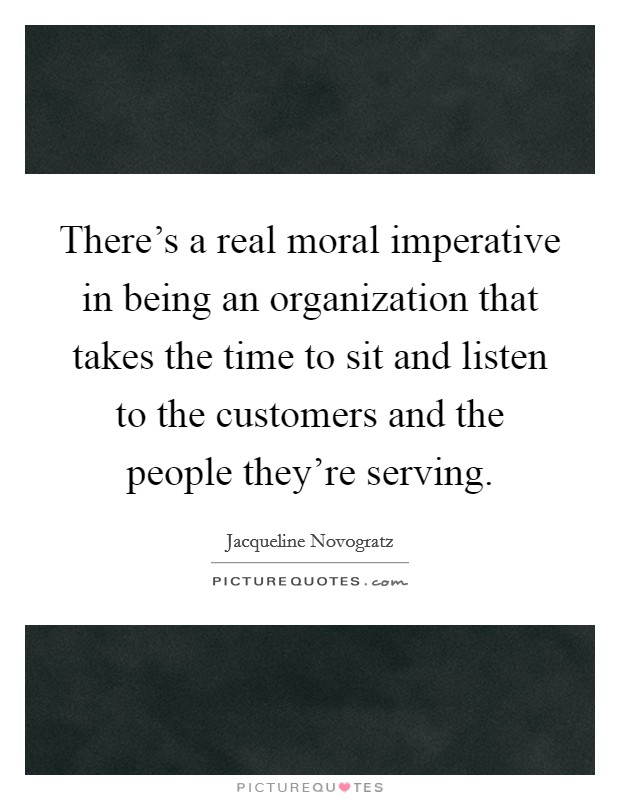 There's a real moral imperative in being an organization that takes the time to sit and listen to the customers and the people they're serving. Picture Quote #1