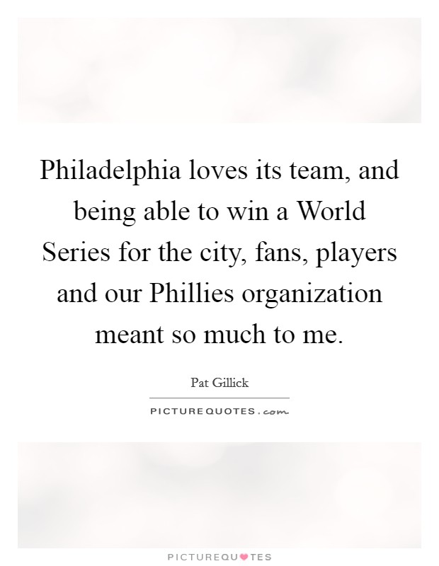 Philadelphia loves its team, and being able to win a World Series for the city, fans, players and our Phillies organization meant so much to me. Picture Quote #1