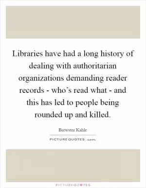Libraries have had a long history of dealing with authoritarian organizations demanding reader records - who’s read what - and this has led to people being rounded up and killed Picture Quote #1