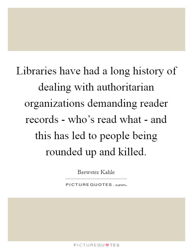 Libraries have had a long history of dealing with authoritarian organizations demanding reader records - who's read what - and this has led to people being rounded up and killed. Picture Quote #1