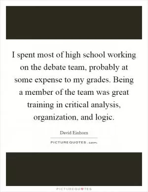 I spent most of high school working on the debate team, probably at some expense to my grades. Being a member of the team was great training in critical analysis, organization, and logic Picture Quote #1