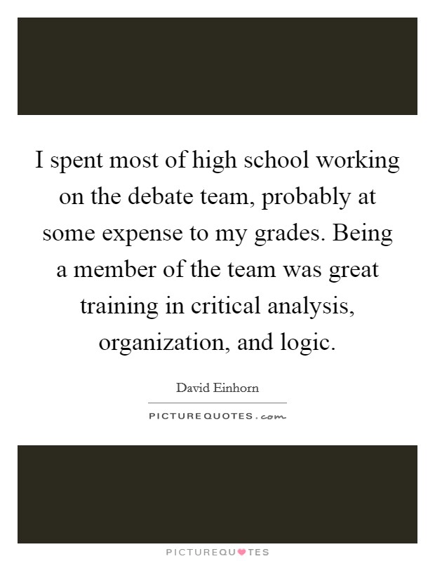 I spent most of high school working on the debate team, probably at some expense to my grades. Being a member of the team was great training in critical analysis, organization, and logic. Picture Quote #1