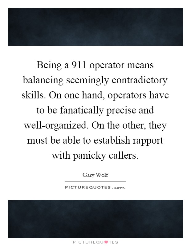 Being a 911 operator means balancing seemingly contradictory skills. On one hand, operators have to be fanatically precise and well-organized. On the other, they must be able to establish rapport with panicky callers. Picture Quote #1