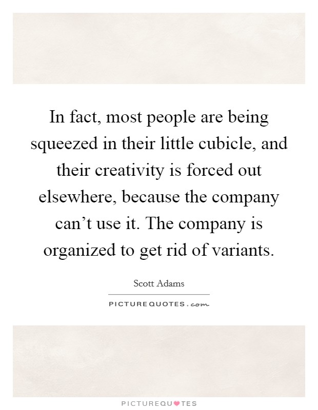 In fact, most people are being squeezed in their little cubicle, and their creativity is forced out elsewhere, because the company can't use it. The company is organized to get rid of variants. Picture Quote #1