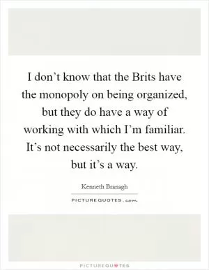 I don’t know that the Brits have the monopoly on being organized, but they do have a way of working with which I’m familiar. It’s not necessarily the best way, but it’s a way Picture Quote #1