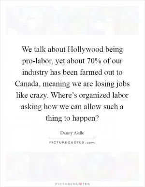 We talk about Hollywood being pro-labor, yet about 70% of our industry has been farmed out to Canada, meaning we are losing jobs like crazy. Where’s organized labor asking how we can allow such a thing to happen? Picture Quote #1