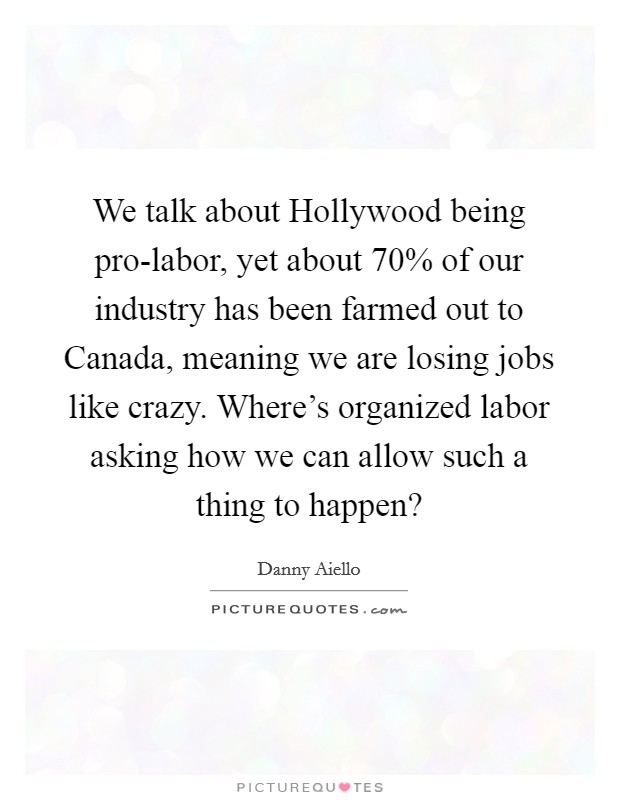 We talk about Hollywood being pro-labor, yet about 70% of our industry has been farmed out to Canada, meaning we are losing jobs like crazy. Where's organized labor asking how we can allow such a thing to happen? Picture Quote #1