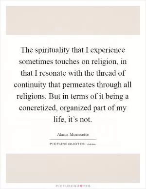 The spirituality that I experience sometimes touches on religion, in that I resonate with the thread of continuity that permeates through all religions. But in terms of it being a concretized, organized part of my life, it’s not Picture Quote #1