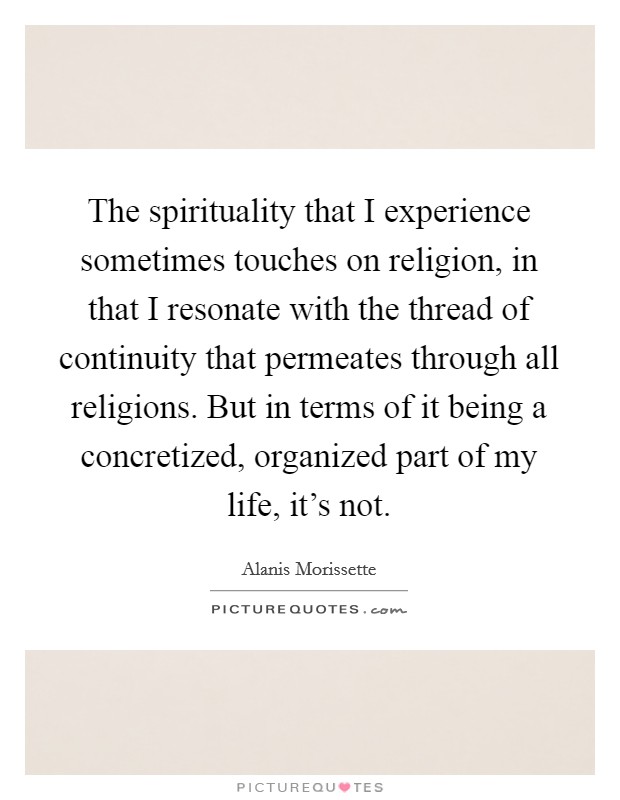 The spirituality that I experience sometimes touches on religion, in that I resonate with the thread of continuity that permeates through all religions. But in terms of it being a concretized, organized part of my life, it's not. Picture Quote #1