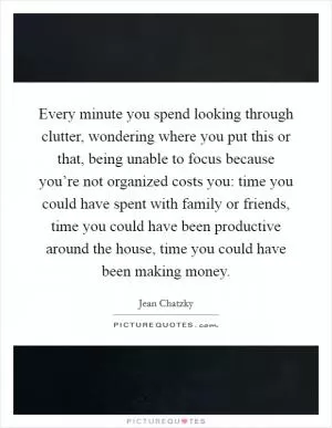 Every minute you spend looking through clutter, wondering where you put this or that, being unable to focus because you’re not organized costs you: time you could have spent with family or friends, time you could have been productive around the house, time you could have been making money Picture Quote #1