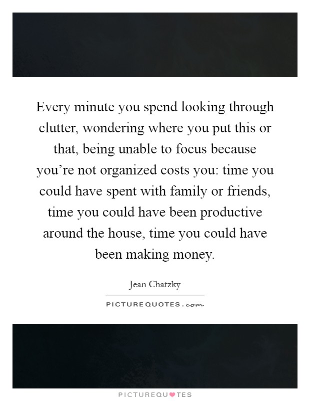 Every minute you spend looking through clutter, wondering where you put this or that, being unable to focus because you're not organized costs you: time you could have spent with family or friends, time you could have been productive around the house, time you could have been making money. Picture Quote #1