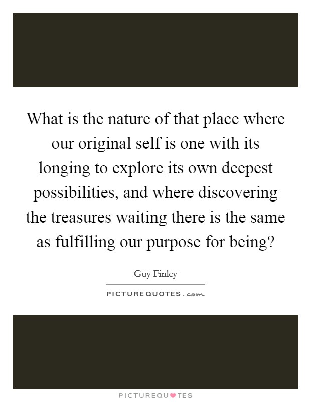 What is the nature of that place where our original self is one with its longing to explore its own deepest possibilities, and where discovering the treasures waiting there is the same as fulfilling our purpose for being? Picture Quote #1