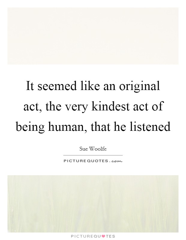 It seemed like an original act, the very kindest act of being human, that he listened Picture Quote #1