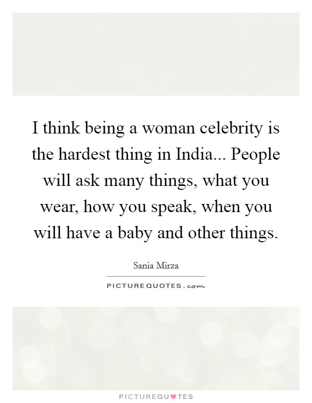 I think being a woman celebrity is the hardest thing in India... People will ask many things, what you wear, how you speak, when you will have a baby and other things. Picture Quote #1