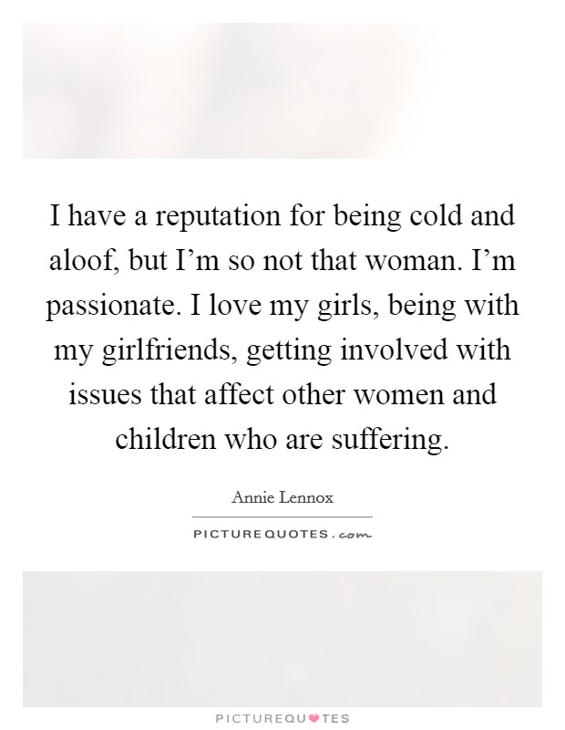 I have a reputation for being cold and aloof, but I'm so not that woman. I'm passionate. I love my girls, being with my girlfriends, getting involved with issues that affect other women and children who are suffering. Picture Quote #1