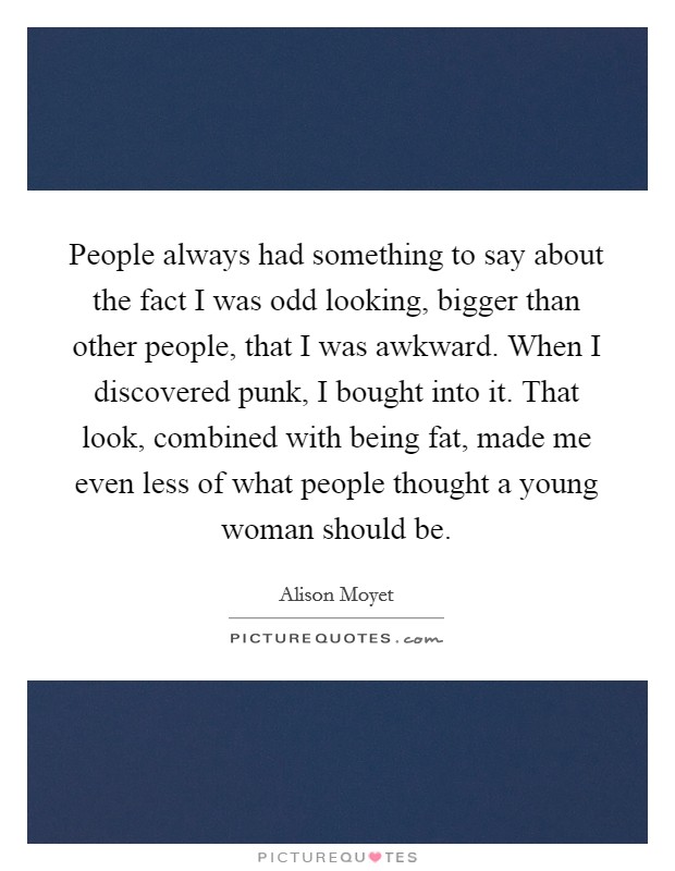 People always had something to say about the fact I was odd looking, bigger than other people, that I was awkward. When I discovered punk, I bought into it. That look, combined with being fat, made me even less of what people thought a young woman should be. Picture Quote #1