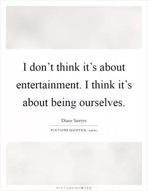 I don’t think it’s about entertainment. I think it’s about being ourselves Picture Quote #1