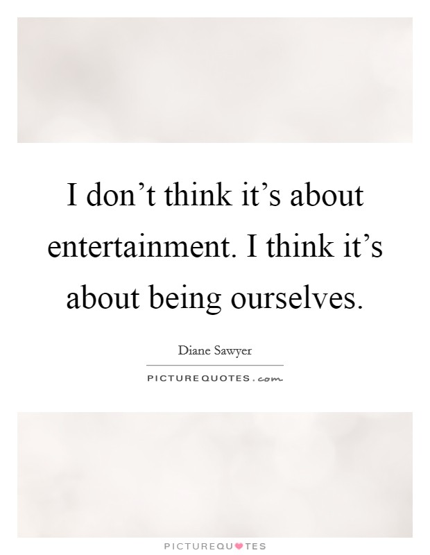 I don't think it's about entertainment. I think it's about being ourselves. Picture Quote #1