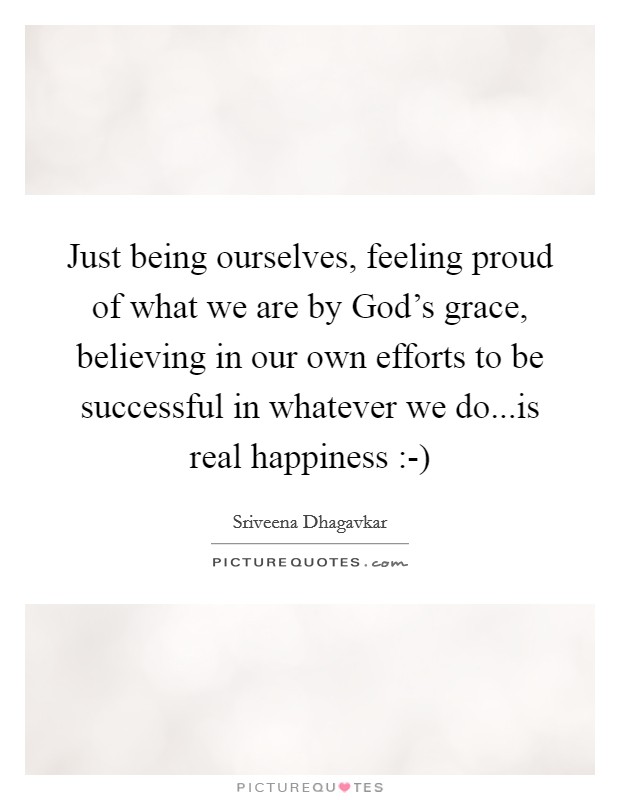 Just being ourselves, feeling proud of what we are by God's grace, believing in our own efforts to be successful in whatever we do...is real happiness :-) Picture Quote #1