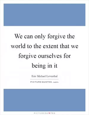 We can only forgive the world to the extent that we forgive ourselves for being in it Picture Quote #1